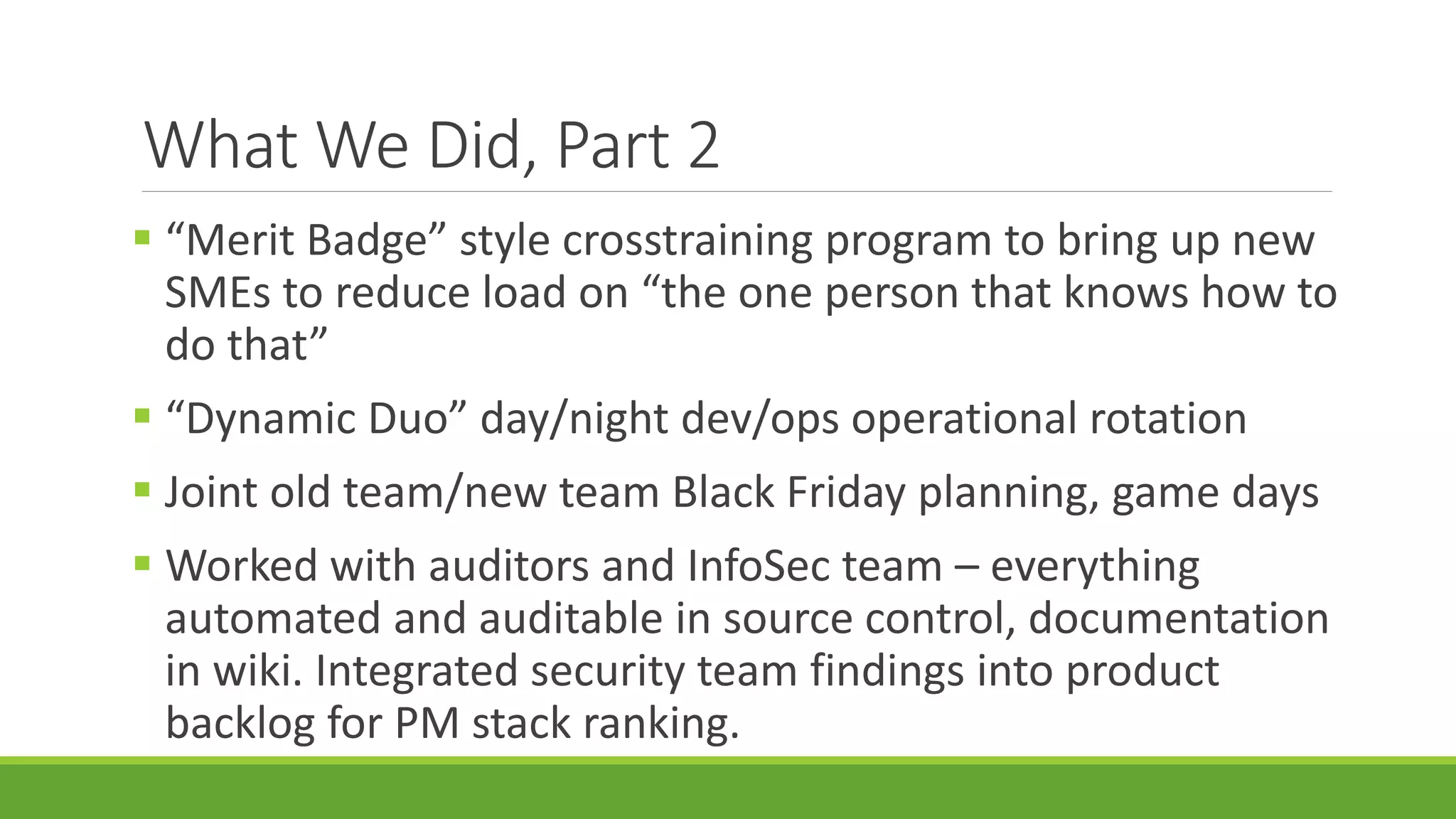 What We Did, Part 2
 “Merit Badge” style crosstraining program to bring up new
SMEs to reduce load on “the one person that knows how to
do that”
 “Dynamic Duo” day/night dev/ops operational rotation
 Joint old team/new team Black Friday planning, game days
 Worked with auditors and InfoSec team – everything
automated and auditable in source control, documentation
in wiki. Integrated security team findings into product
backlog for PM stack ranking.
 