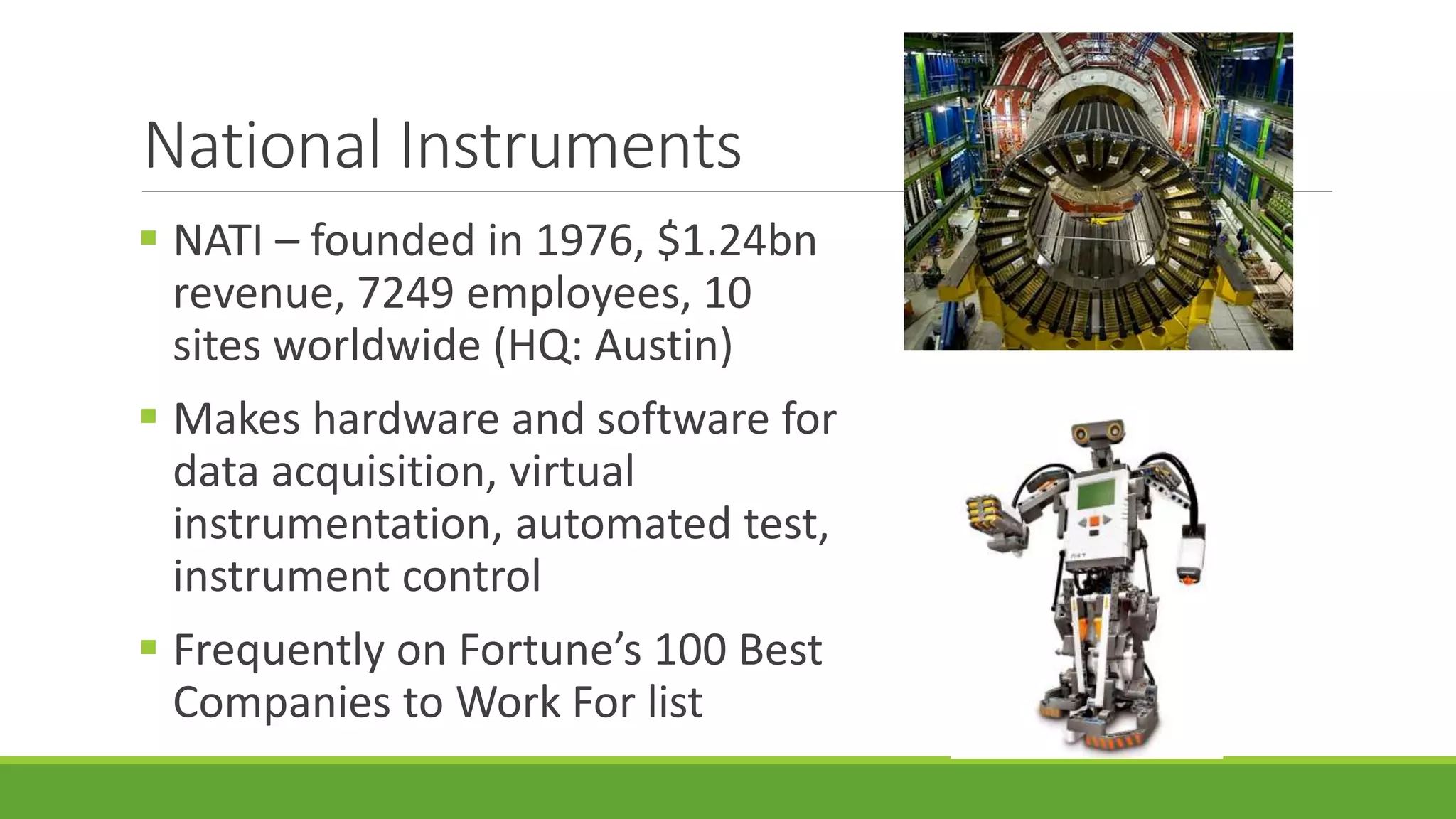 National Instruments
 NATI – founded in 1976, $1.24bn
revenue, 7249 employees, 10
sites worldwide (HQ: Austin)
 Makes hardware and software for
data acquisition, virtual
instrumentation, automated test,
instrument control
 Frequently on Fortune’s 100 Best
Companies to Work For list
 