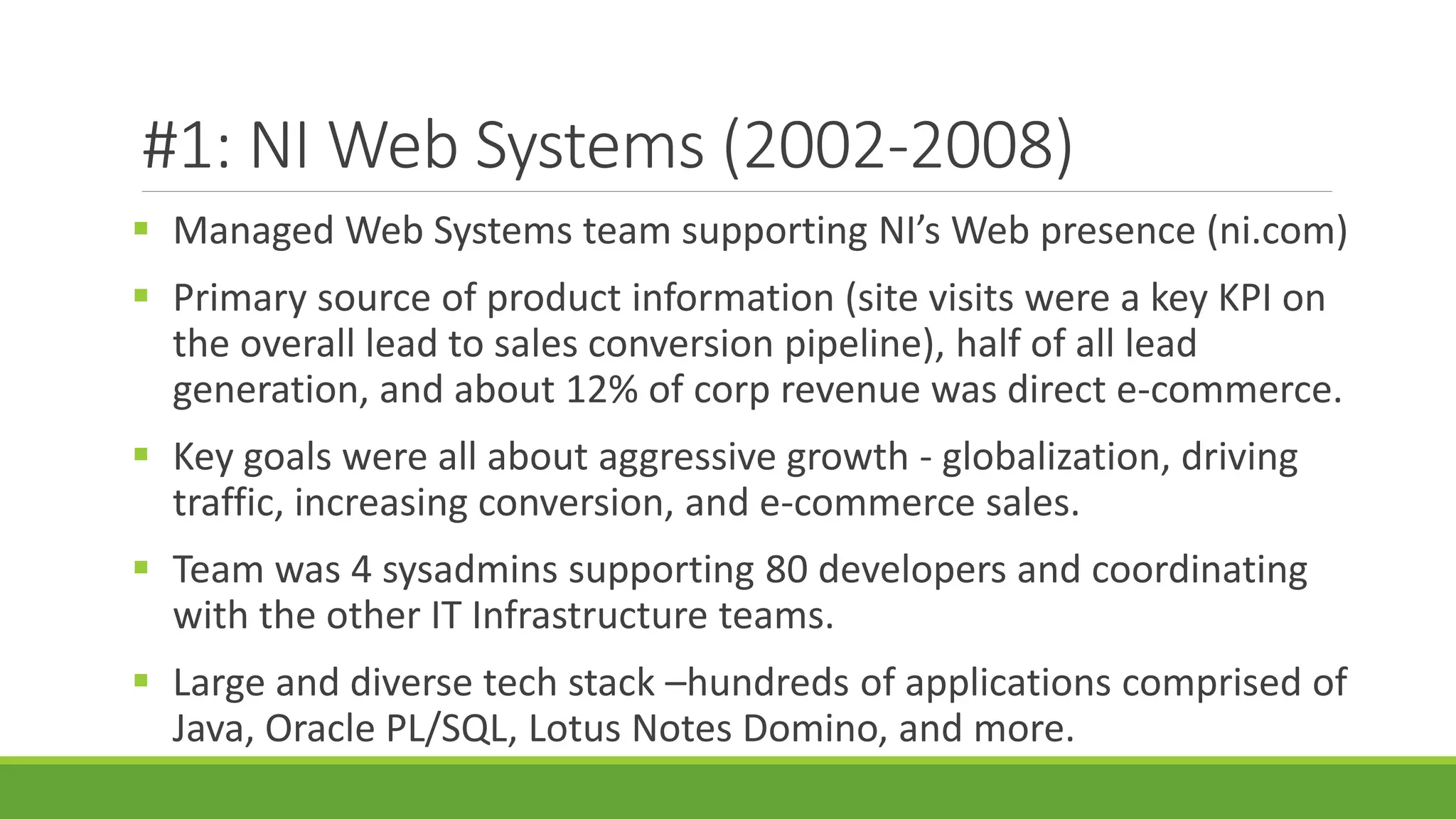 #1: NI Web Systems (2002-2008)
 Managed Web Systems team supporting NI’s Web presence (ni.com)
 Primary source of product information (site visits were a key KPI on
the overall lead to sales conversion pipeline), half of all lead
generation, and about 12% of corp revenue was direct e-commerce.
 Key goals were all about aggressive growth - globalization, driving
traffic, increasing conversion, and e-commerce sales.
 Team was 4 sysadmins supporting 80 developers and coordinating
with the other IT Infrastructure teams.
 Large and diverse tech stack –hundreds of applications comprised of
Java, Oracle PL/SQL, Lotus Notes Domino, and more.
 