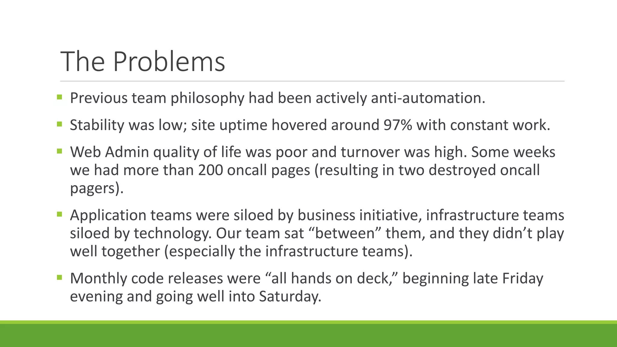 The Problems
 Previous team philosophy had been actively anti-automation.
 Stability was low; site uptime hovered around 97% with constant work.
 Web Admin quality of life was poor and turnover was high. Some weeks
we had more than 200 oncall pages (resulting in two destroyed oncall
pagers).
 Application teams were siloed by business initiative, infrastructure teams
siloed by technology. Our team sat “between” them, and they didn’t play
well together (especially the infrastructure teams).
 Monthly code releases were “all hands on deck,” beginning late Friday
evening and going well into Saturday.
 