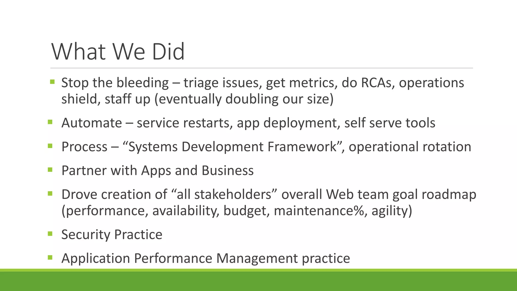 What We Did
 Stop the bleeding – triage issues, get metrics, do RCAs, operations
shield, staff up (eventually doubling our size)
 Automate – service restarts, app deployment, self serve tools
 Process – “Systems Development Framework”, operational rotation
 Partner with Apps and Business
 Drove creation of “all stakeholders” overall Web team goal roadmap
(performance, availability, budget, maintenance%, agility)
 Security Practice
 Application Performance Management practice
 