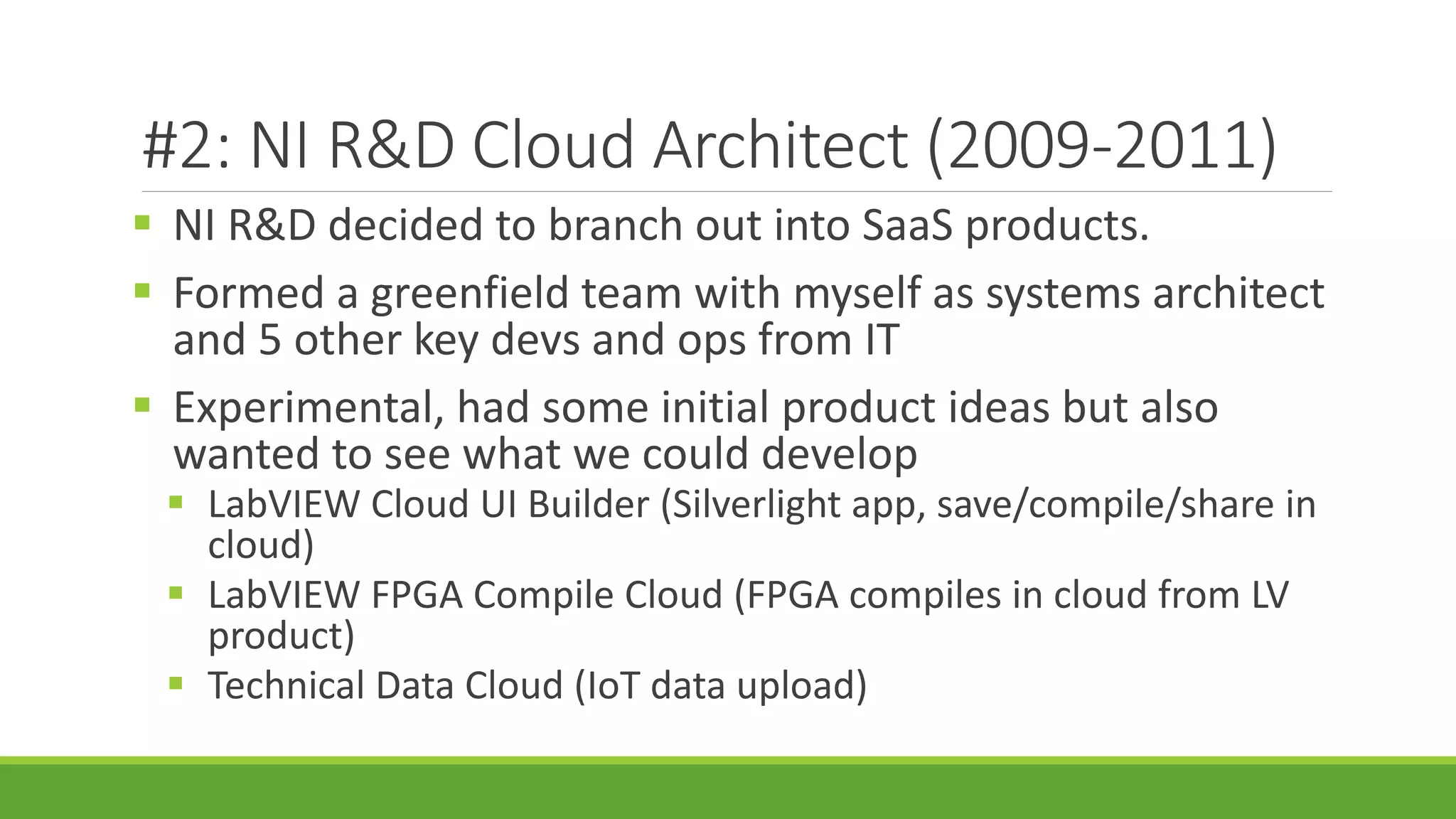 #2: NI R&D Cloud Architect (2009-2011)
 NI R&D decided to branch out into SaaS products.
 Formed a greenfield team with myself as systems architect
and 5 other key devs and ops from IT
 Experimental, had some initial product ideas but also
wanted to see what we could develop
 LabVIEW Cloud UI Builder (Silverlight app, save/compile/share in
cloud)
 LabVIEW FPGA Compile Cloud (FPGA compiles in cloud from LV
product)
 Technical Data Cloud (IoT data upload)
 