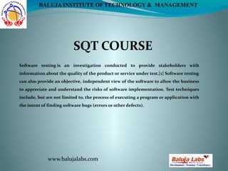 SQT COURSE
www.balujalabs.com
BALUJA INSTITUTE OF TECHNOLOGY & MANAGEMENT
Software testing is an investigation conducted to provide stakeholders with
information about the quality of the product or service under test.[1] Software testing
can also provide an objective, independent view of the software to allow the business
to appreciate and understand the risks of software implementation. Test techniques
include, but are not limited to, the process of executing a program or application with
the intent of finding software bugs (errors or other defects).
 