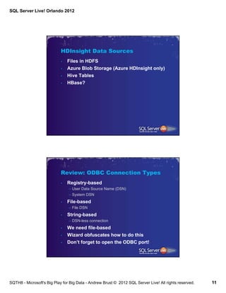 SQL Server Live! Orlando 2012




                            HDInsight Data Sources
                            •   Files in HDFS
                            •   Azure Blob Storage (Azure HDInsight only)
                            •   Hive Tables
                            •   HBase?




                            Review: ODBC Connection Types
                            •   Registry-based
                                – User Data Source Name (DSN)
                                – System DSN
                            •   File-based
                                – File DSN
                            •   String-based
                                – DSN-less connection
                            •   We need file-based
                            •   Wizard obfuscates how to do this
                            •   Don’t forget to open the ODBC port!




SQTH8 - Microsoft's Big Play for Big Data - Andrew Brust © 2012 SQL Server Live! All rights reserved.   11
 
