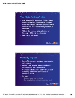 SQL Server Live! Orlando 2012




                            The “Data-Refinery” Idea
                            •   Use Hadoop to “on-board” unstructured
                                data, then extract manageable subsets
                            •   Load the subsets into conventional DW/BI
                                servers and use familiar analytics tool to
                                examine
                            •   This is the current rationalization of
                                Hadoop + BI tools’ coexistence
                            •   Will it stay this way?




                            Usability Impact
                            •   PowerPivot makes analysis much easier,
                                self-service
                            •   Power View is great for discovery and
                                visualization; also self-service
                            •   Combine with the Hive ODBC driver and
                                suddenly Hadoop is accessible to
                                business users
                            •   Caveats
                                – Someone has to write the HiveQL
                                – Can query Big Data, but must have smaller result




SQTH8 - Microsoft's Big Play for Big Data - Andrew Brust © 2012 SQL Server Live! All rights reserved.   14
 
