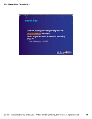 SQL Server Live! Orlando 2012




                            Thank you



                            •   andrew.brust@bluebadgeinsights.com
                            •   @andrewbrust on twitter
                            •   Want to get the free “Redmond Roundup
                                Plus?”
                                – Text “bluebadge” to 22828




SQTH8 - Microsoft's Big Play for Big Data - Andrew Brust © 2012 SQL Server Live! All rights reserved.   16
 