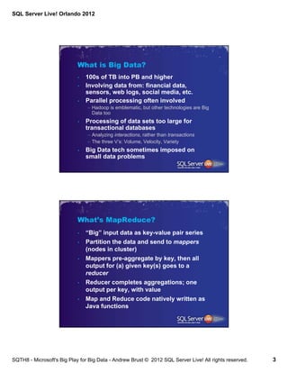 SQL Server Live! Orlando 2012




                            What is Big Data?
                            •   100s of TB into PB and higher
                            •   Involving data from: financial data,
                                sensors, web logs, social media, etc.
                            •   Parallel processing often involved
                                – Hadoop is emblematic, but other technologies are Big
                                  Data too
                            •   Processing of data sets too large for
                                transactional databases
                                – Analyzing interactions, rather than transactions
                                – The three V’s: Volume, Velocity, Variety
                            •   Big Data tech sometimes imposed on
                                small data problems




                            What’s MapReduce?
                            •   “Big” input data as key-value pair series
                            •   Partition the data and send to mappers
                                (nodes in cluster)
                            •   Mappers pre-aggregate by key, then all
                                output for (a) given key(s) goes to a
                                reducer
                            •   Reducer completes aggregations; one
                                output per key, with value
                            •   Map and Reduce code natively written as
                                Java functions




SQTH8 - Microsoft's Big Play for Big Data - Andrew Brust © 2012 SQL Server Live! All rights reserved.   3
 