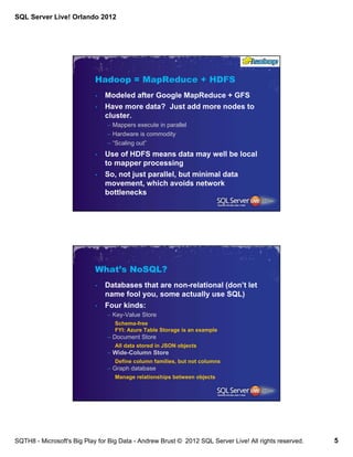 SQL Server Live! Orlando 2012




                            Hadoop = MapReduce + HDFS
                            •   Modeled after Google MapReduce + GFS
                            •   Have more data? Just add more nodes to
                                cluster.
                                – Mappers execute in parallel
                                – Hardware is commodity
                                – “Scaling out”
                            •   Use of HDFS means data may well be local
                                to mapper processing
                            •   So, not just parallel, but minimal data
                                movement, which avoids network
                                bottlenecks




                            What’s NoSQL?
                            •   Databases that are non-relational (don’t let
                                name fool you, some actually use SQL)
                            •   Four kinds:
                                – Key-Value Store
                                   Schema-free
                                   FYI: Azure Table Storage is an example
                                – Document Store
                                   All data stored in JSON objects
                                – Wide-Column Store
                                   Define column families, but not columns
                                – Graph database
                                   Manage relationships between objects




SQTH8 - Microsoft's Big Play for Big Data - Andrew Brust © 2012 SQL Server Live! All rights reserved.   5
 