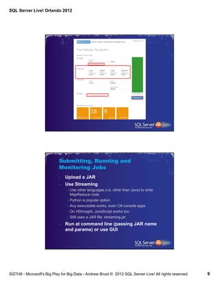 SQL Server Live! Orlando 2012




                            Submitting, Running and
                            Monitoring Jobs
                            •   Upload a JAR
                            •   Use Streaming
                                – Use other languages (i.e. other than Java) to write
                                  MapReduce code
                                – Python is popular option
                                – Any executable works, even C# console apps
                                – On HDInsight, JavaScript works too
                                – Still uses a JAR file: streaming.jar
                            •   Run at command line (passing JAR name
                                and params) or use GUI




SQTH8 - Microsoft's Big Play for Big Data - Andrew Brust © 2012 SQL Server Live! All rights reserved.   9
 