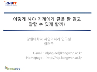 어떻게 해야 기계에게 글을 잘 읽고
말할 수 있게 할까?
강원대학교 자연어처리 연구실
이현구
E-mail : nlphglee@kangwon.ac.kr
Homepage : http://nlp.kangwon.ac.kr
 