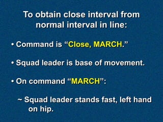 To obtain close interval from
      normal interval in line:

• Command is “Close, MARCH.”

• Squad leader is base of movement.

• On command “MARCH”:

 ~ Squad leader stands fast, left hand
    on hip.
 