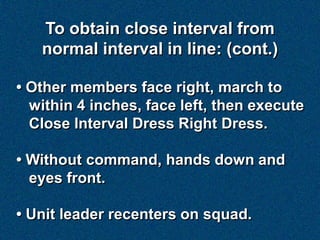 To obtain close interval from
   normal interval in line: (cont.)

• Other members face right, march to
  within 4 inches, face left, then execute
  Close Interval Dress Right Dress.

• Without command, hands down and
  eyes front.

• Unit leader recenters on squad.
 