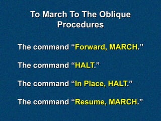 To March To The Oblique
         Procedures

The command “Forward, MARCH.”

The command “HALT.”

The command “In Place, HALT.”

The command “Resume, MARCH.”
 