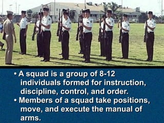 • A squad is a group of 8-12
  individuals formed for instruction,
  discipline, control, and order.
• Members of a squad take positions,
  move, and execute the manual of
  arms.
 