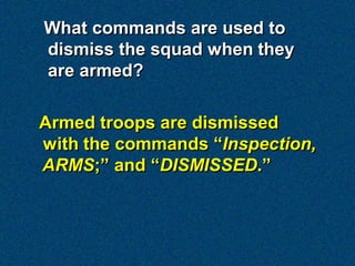 What commands are used to
dismiss the squad when they
are armed?

Armed troops are dismissed
with the commands “Inspection,
ARMS;” and “DISMISSED.”
 