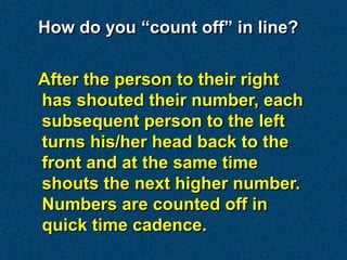 How do you “count off” in line?


After the person to their right
has shouted their number, each
subsequent person to the left
turns his/her head back to the
front and at the same time
shouts the next higher number.
Numbers are counted off in
quick time cadence.
 