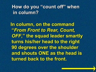 How do you “count off” when
in column?

In column, on the command
 “From Front to Rear, Count,
 OFF,” the squad leader smartly
 turns his/her head to the right
 90 degrees over the shoulder
 and shouts ONE as the head is
 turned back to the front.
 