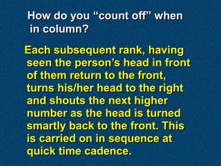 How do you “count off” when
in column?
Each subsequent rank, having
seen the person’s head in front
of them return to the front,
turns his/her head to the right
and shouts the next higher
number as the head is turned
smartly back to the front. This
is carried on in sequence at
quick time cadence.
 
