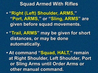 Squad Armed With Rifles
• “Right (Left) Shoulder, ARMS,”
  “Port, ARMS,” or “Sling, ARMS” are
  given before squad movements.
• “Trail, ARMS” may be given for short
  distances, or may be done
  automatically.
• At command “Squad, HALT,” remain
  at Right Shoulder, Left Shoulder, Port
   or Sling Arms until Order Arms or
   other manual command.
 