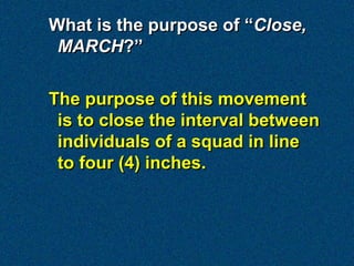 What is the purpose of “Close,
 MARCH?”

The purpose of this movement
 is to close the interval between
 individuals of a squad in line
 to four (4) inches.
 