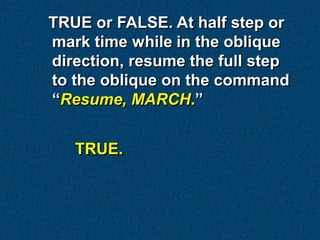 TRUE or FALSE. At half step or
mark time while in the oblique
direction, resume the full step
to the oblique on the command
“Resume, MARCH.”


   TRUE.
 