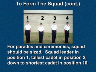 To Form The Squad (cont.)

         1      2     3     4




For parades and ceremonies, squad
should be sized. Squad leader in
position 1, tallest cadet in position 2,
down to shortest cadet in position 10.
 