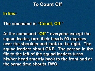 To Count Off
In line:

The command is “Count, Off.”

At the command “Off,” everyone except the
squad leader, turn their heads 90 degrees
over the shoulder and look to the right. The
squad leaders shout ONE. The person in the
file to the left of the squad leaders turns
his/her head smartly back to the front and at
the same time shouts TWO.
 