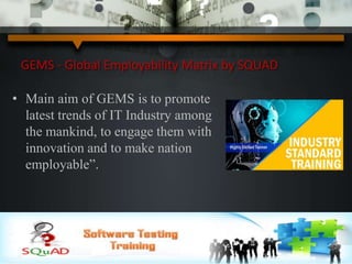 GEMS - Global Employability Matrix by SQUAD
• Main aim of GEMS is to promote
latest trends of IT Industry among
the mankind, to engage them with
innovation and to make nation
employable”.
 