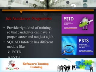 Job Assistance Programme
• Provide right kind of training,
so that candidates can have a
proper career and not just a job.
• SQUAD Infotech has different
module like
 PSTD
 PSTS
 