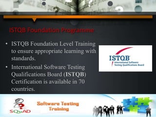ISTQB Foundation Programme
• ISTQB Foundation Level Training
to ensure appropriate learning with
standards.
• International Software Testing
Qualifications Board (ISTQB)
Certification is available in 70
countries.
 