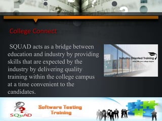 College Connect
SQUAD acts as a bridge between
education and industry by providing
skills that are expected by the
industry by delivering quality
training within the college campus
at a time convenient to the
candidates.
 