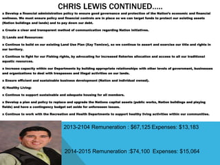 CHRIS LEWIS CONTINUED…..
x Develop a financial administration policy to ensure good governance and protection of the Nation’s economic and financial
wellness. We must ensure policy and financial controls are in place so we can target funds to protect our existing assets
(Nation buildings and lands) and to pay down our debt.
x Create a clear and transparent method of communication regarding Nation initiatives.
3) Lands and Resources:
x Continue to build on our existing Land Use Plan (Xay Temixw), so we continue to assert and exercise our title and rights in
our territory.
x Continue to fight for our Fishing rights, by advocating for increased fisheries allocation and access to all our traditional
aquatic resources.
x Increase capacity within our Departments by building appropriate relationships with other levels of government, businesses
and organizations to deal with trespasses and illegal activities on our lands.
x Ensure efficient and sustainable business development (Nation and individual owned).
4) Healthy Living:
x Continue to support sustainable and adequate housing for all members.
x Develop a plan and policy to replace and upgrade the Nations capital assets (public works, Nation buildings and playing
fields) and have a contingency budget set aside for unforeseen issues.
x Continue to work with the Recreation and Health Departments to support healthy living activities within our communities.
2013-2104 Remuneration : $67,125 Expenses: $13,183
2014-2015 Remuneration :$74,100 Expenses: $15,064
 