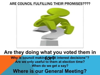 ARE COUNCIL FULFILLING THEIR PROMISES????
Are they doing what you voted them in
for?
Where is our General Meeting?
Why is council making “best interest decisions”?
Are we only useful to them at election time?
When do we get a say?
 