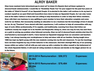ALROY BAKER
Chen kwen mantumi kwis tsixwntumi-yap ta emut na7 ta letam tl'a Siyamin tkwi xa7utsen syelanm ta
skwxwu7mesh stelmexwchet. I would like to "Gratefully Thank You" for your support for the past four years at
the table of "Chief & Council" of our Squamish People. If re-elected to the table I will continue to do my best to
conduct myself as our past Chief and Councillors have done to help our Squamish People. As I am only l (one)
seat at the table I believe in those that are willing to help themselves in order to help their fellow members.
Ones with their own business is very uplifting to each member to have their education complete and come
work for our Nation. Not necessarily needing an education to run a business but the knowledge of how it should
be run. As my "Teachers" have shared with their experiences, I will continue to help all communities with any
type of work. Either professionally, if I'm capable, and traditionally. Learning from those that follow our
traditions closely has taught me to be Humble and Respectful. Doing so, when one may be lost, has sent them
on a path to solving any problem when followed correctly. Chen wa tel't ti skwxwu7mesh snichim-chet tina tl'a
swa7amchet iy nexwusaylh ti stsi7s. I have learned our Squamish language from our ancestors and teachers
today. I am always learning new words/phrases to help and share with all our families. Having taught since
1986 has kept my Spirit young with the new students coming into my life and classroom. To see the teachings
have not been forgotten by way of their behavior in the classroom. And their sharing!! With any of our pressing
issues within our nation I will sit with you and come up with a solution for either oneself or the betterment of
the whole Squamish Nation. It will need all voting members to discuss and decide on the bigger picture for us
in the future.
2013-2014 Remuneration : $50,572 Expenses:
$8,063
2014-2015 Remuneration : $79,484 Expenses:
$9,284
 