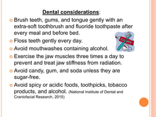 Oral hygiene considerations:
 Brush teeth, gums, and tongue gently with an
extra-soft toothbrush and fluoride toothpaste after
every meal and before bed.
 Floss teeth gently every day.
 Avoid mouthwashes containing alcohol.
 Exercise the jaw muscles three times a day to
prevent and treat jaw stiffness from radiation.
 Avoid candy, gum, and soda unless they are
sugar-free.
 Avoid spicy or acidic foods, toothpicks, tobacco
products, and alcohol. (National Institute of Dental and
Craniofacial Research, 2015)
 