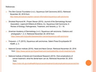 References:
 The Skin Cancer Foundation (n.d.). Squamous Cell Carcinoma (SCC). Retrieved
November 20, 2016 from:
http://www.skincancer.org/skin-cancer-information/squamous-cell-carcinoma
 Shulstad Raymond M., Proper Steven (2010). Journal of the Dermatology Nurses'
Association. Lippincott Williams & Wilkins, Inc. Squamous Cell Carcinoma: A
Review of Etiology, Pathogenesis, Treatment, and Variants, p. 12 – 16.
 American Academy of Dermatology (n.d.). Squamous cell carcinoma. Citations and
photographs 1, 2, 3. Retrieved November 20, 2016 from:
https://www.aad.org/public/diseases/skin-cancer/squamous-cell-carcinoma
 Ferguson, J. P. (2015). Squamous cell carcinomas. Salem Press Encyclopedia Of
Health, p. 3.
 National Cancer Institute (2016). Head and Neck Cancer. Retrieved November 20, 2016
from: https://www.cancer.gov/types/head-and-neck/patient/lip-mouth-treatment-pdq
 National Institute of Dental and Craniofacial Research (2015). Oral complications of
cancer treatment: what the dental team can do. Retrieved November 20, 2016
from:
https://nidcr.nih.gov/oralhealth/topics/cancertreatment/oralcomplicationscanceroral.htm
 