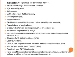 Risk factors for squamous cell carcinomas include:
 Exposure to sunlight and ultraviolet radiation.
 Age above fifty years.
 Male gender.
 Light-colored skin that burns easily.
 Blue or green eyes.
 Blond or red hair.
 Residence in a geographical area that receives high sun exposure.
 Repeated use of tanning beds.
 Exposure to chemical carcinogens such as arsenic and tar.
 History of a large number of x-rays.
 History of prior nonmelanoma skin cancer, and chronic immunosuppression.
(Ferguson, 2015)
 Diagnosed with actinic keratoses (AKs).
 Badly burned skin.
 Ulcer or sore on your skin that has been there for many months or years.
 Infected with human papillomavirus (HPV).
 Received many PUVA treatments.
 Have one of these medical conditions: xeroderma pigmentosum, epidermolysis
bullous, or albinism. (American Academy of Dermatology, n.d.)
 