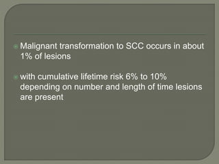  Malignant transformation to SCC occurs in about
1% of lesions
 with cumulative lifetime risk 6% to 10%
depending on number and length of time lesions
are present
 