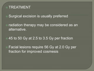  TREATMENT
 Surgical excision is usually preferred
 radiation therapy may be considered as an
alternative.
 45 to 50 Gy at 2.5 to 3.5 Gy per fraction
 Facial lesions require 56 Gy at 2.0 Gy per
fraction for improved cosmesis
 