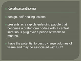 Keratoacanthoma
 benign, self-healing lesions
 presents as a rapidly enlarging papule that
becomes a crateriform nodule with a central
keratinous plug over a period of weeks to
months.
 have the potential to destroy large volumes of
tissue and may be associated with SCC
 