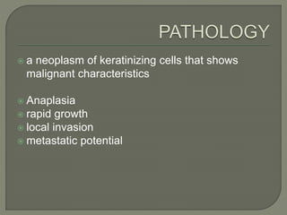  a neoplasm of keratinizing cells that shows
malignant characteristics
 Anaplasia
 rapid growth
 local invasion
 metastatic potential
 