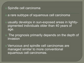  Spindle cell carcinoma
 a rare subtype of squamous cell carcinoma
 usually develops in sun-exposed areas in lightly-
pigmented individuals older than 40 years of
age.
 The prognosis primarily depends on the depth of
invasion
 Verrucous and spindle cell carcinomas are
managed similar to more conventional
squamous cell carcinomas.
 