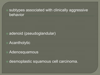  subtypes associated with clinically aggressive
behavior
 adenoid (pseudoglandular)
 Acantholytic
 Adenosquamous
 desmoplastic squamous cell carcinoma.
 