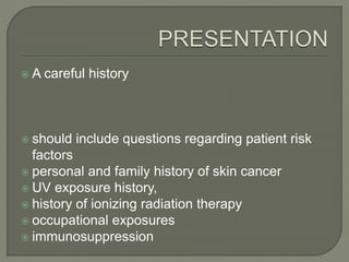  A careful history
 should include questions regarding patient risk
factors
 personal and family history of skin cancer
 UV exposure history,
 history of ionizing radiation therapy
 occupational exposures
 immunosuppression
 