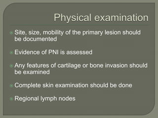  Site, size, mobility of the primary lesion should
be documented
 Evidence of PNI is assessed
 Any features of cartilage or bone invasion should
be examined
 Complete skin examination should be done
 Regional lymph nodes
 