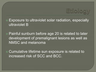  Exposure to ultraviolet solar radiation, especially
ultraviolet B
 Painful sunburn before age 20 is related to later
development of premalignant lesions as well as
NMSC and melanoma
 Cumulative lifetime sun exposure is related to
increased risk of SCC and BCC.
 