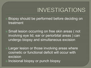  Biopsy should be performed before deciding on
treatment
 Small lesion occurring on free skin areas ( not
involving eye lid, ear or periorbital areas ) can
undergo biopsy and simultaneous excision
 Larger lesion or those involving areas where
cosmetic or functional deficit will occur with
excision
 Incisional biopsy or punch biopsy
 