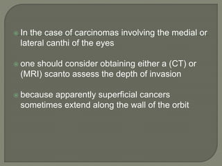 In the case of carcinomas involving the medial or
lateral canthi of the eyes
 one should consider obtaining either a (CT) or
(MRI) scanto assess the depth of invasion
 because apparently superficial cancers
sometimes extend along the wall of the orbit
 