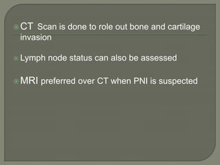 CT Scan is done to role out bone and cartilage
invasion
 Lymph node status can also be assessed
MRI preferred over CT when PNI is suspected
 