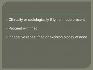 Clinically or radiologically if lymph node present
 Proceed with fnac
 If negative repeat fnac or excision biopsy of node
 